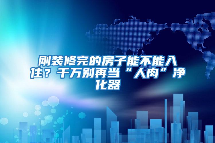 剛裝修完的房子能不能入?。壳f別再當“人肉”凈化器