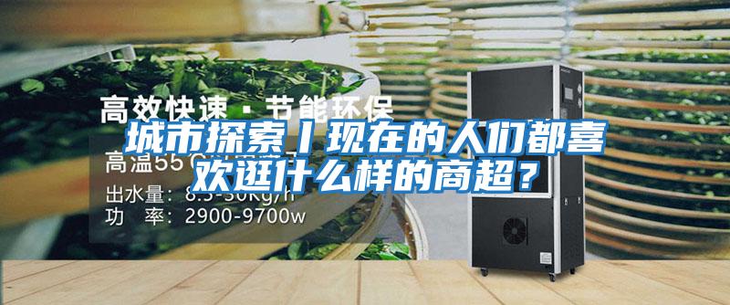 城市探索丨現(xiàn)在的人們都喜歡逛什么樣的商超？