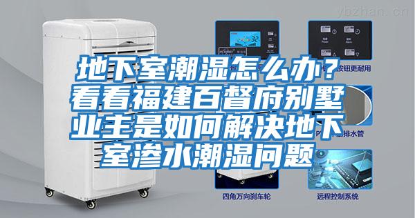 地下室潮濕怎么辦？看看福建百督府別墅業主是如何解決地下室滲水潮濕問題